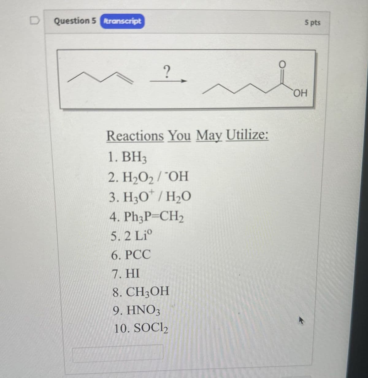 D
Question 5 transcript
?
Reactions You May Utilize:
1. BH3
2. H₂O2/¯OH
3. H3O+ / H₂O
4. Ph3P=CH2
5. 2 Li
6. PCC
7. HI
8. CH3OH
9. HNO3
10. SOCl2
OH
5 pts