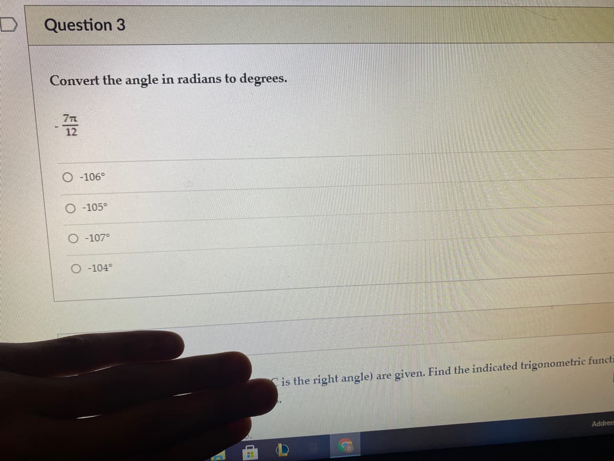 Question 3
Convert the angle in radians to degrees.
7T
12
O -106°
-105°
O -107°
-104°
Cis the right angle) are given. Find the indicated trigonometric functi
Addres
