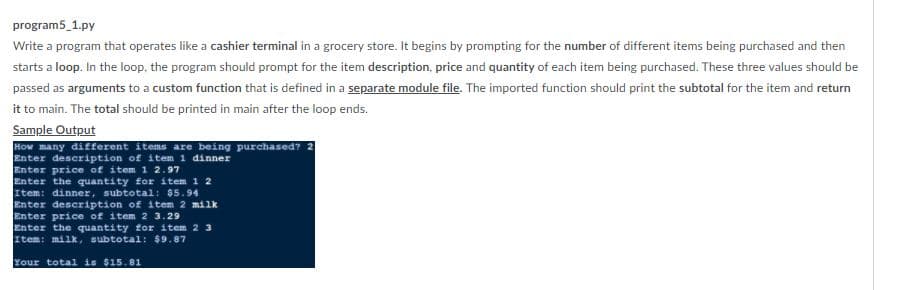 program5_1.py
Write a program that operates like a cashier terminal in a grocery store. It begins by prompting for the number of different items being purchased and then
starts a loop. In the loop, the program should prompt for the item description, price and quantity of each item being purchased. These three values should be
passed as arguments to a custom function that is defined in a separate module file. The imported function should print the subtotal for the item and return
it to main. The total should be printed in main after the loop ends.
Sample Output
How many different items are being purchased?
Enter description of item 1 dinner
Enter price of item 1 2.97
Enter the quantity for item 1 2
Item: dinner, subtotal: $5.94
Enter description of item 2 milk
Enter price of item 2 3.29
Enter the quantity for item 2 3
Item: milk, subtotal: $9.87
Your total is $15.81
