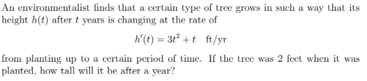 An environmentalist finds that a certain type of tree grows in such a way that its
height h(t) after t years is changing at the rate of
h'(t) = 3t² +t ft/yr
from planting up to a certain period of time. If the tree was 2 feet when it was
planted, how tall will it be after a year?
