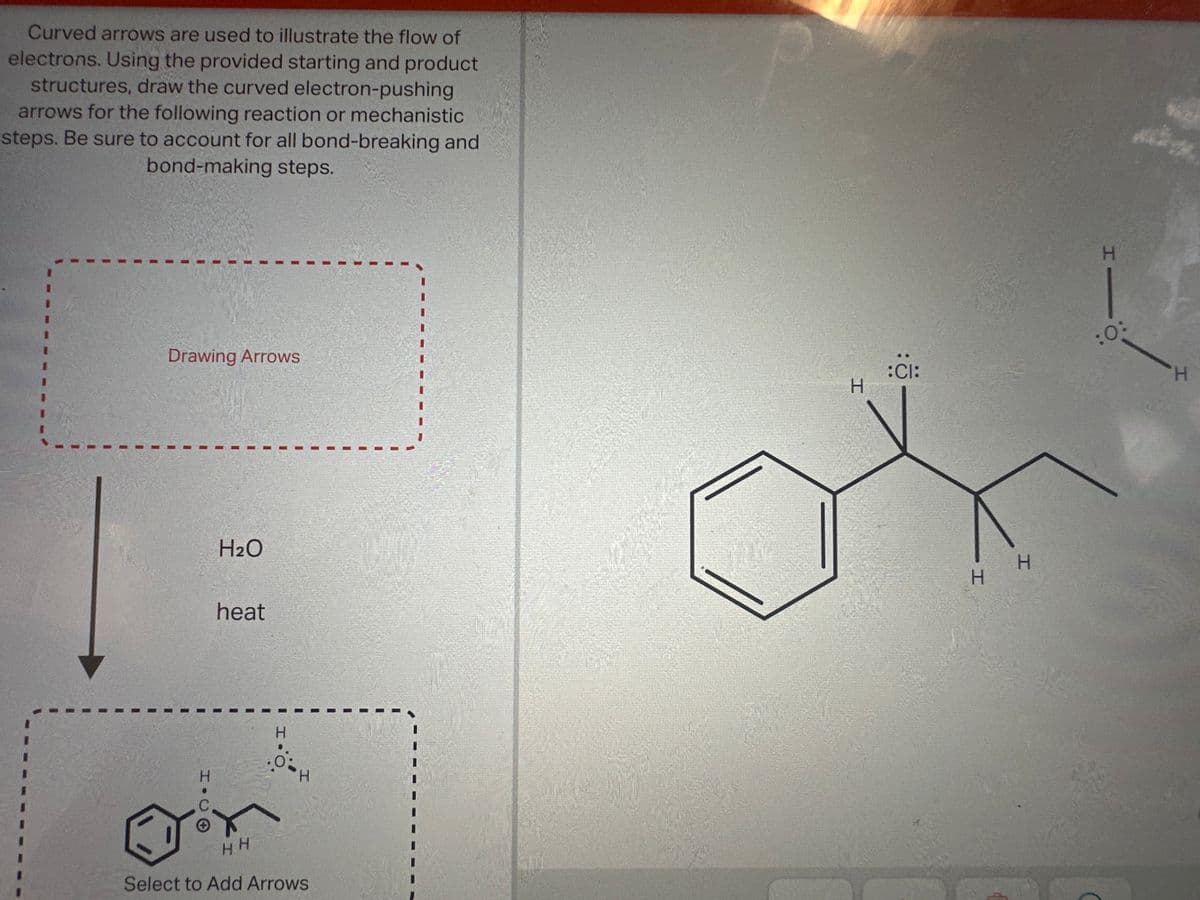 Curved arrows are used to illustrate the flow of
electrons. Using the provided starting and product
structures, draw the curved electron-pushing
arrows for the following reaction or mechanistic
steps. Be sure to account for all bond-breaking and
bond-making steps.
Drawing Arrows
H₂O
heat
H
HH
Select to Add Arrows
H
:CI:
/
H
H
H
:0:
H