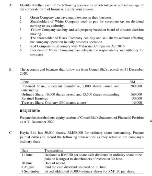 Identify whether each of the following scenario is an advantage or a disadvantage of
the corporate form of business. Justify your answer.
A.
1.
Green Company can have many owners in their business.
Shareholders of White Company need to pay for corporate tax on dividend
earning to tax authority.
Yellow Company can buy and sell property based on board of director decision
making.
The shareholder of Black Company can buy and sell shares without affecting
the company operation in daily business operation.
Red Company must comply with Malaysian Companies Act 2016.
President of Mawar Company can delegate the responsibility and authority for
2.
3.
4.
5.
6.
company.
The accounts and balances that follow are from Comel Bhd's records on 31 December
2020.
Items
Preferred Share, 9 percent cumulative, 2,000 shares issued and
outstanding
Ordinary Share, 16,000 shares issued, and 15,500 shares outstanding
Retained Earnings
Treasury Share, Ordinary (500 shares, at cost)
RM
200,000
160,000
30,000
16,000
REQUIRED:
Prepare the shareholders' equity section of Comel Bhd's Statement of Financial Position
as at 31 December 2020.
C.
Hayfa Bhd has 50,000 shares, RM50,000 for ordinary share outstanding. Prepare
journal entries to record the following transactions as they relate to the company's
ordinary share:
Date
11 June
Transactions
Declared a RM0.50 per share cash dividend on ordinary share to be
paid on 8 August to shareholders of record on 30 June.
30 June
Date of record.
8 August
8 September Issued additional 30,000 ordinary shares for RM1.20 per share.
Paid the cash dividend declared on 11 June.
B.
