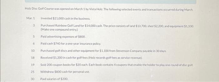 Holz Disc Golf Course was opened on March 1 by Vista Holz. The following selected events and transactions occurred during March.
Invested $21,000 cash in the business.
Purchased Rainbow Golf Land for $14,000 cash. The price consists of land $10,700, shed $2,200, and equipment $1,100.
(Make one compound entry)
Mar. 1
3
5
6
10
18
19
25
30
Paid advertising expenses of $800.
Paid cash $740 for a one-year insurance policy.
Purchased golf discs and other equipment for $1,100 from Stevenson Company payable in 30 days.
Received $1,200 in cash for golf fees (Holz records golf fees as service revenue).
Sold 200 coupon books for $20 each. Each book contains 4 coupons that enable the holder to play one round of disc golf.
Withdrew $800 cash for personal use.
Paid salaries of $200.