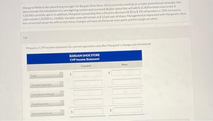 Margaret Willis is the advertising manager for Bargain Shoe Store. She is currently working on a major promotional campaign. Her
ideas include the installation of a new lighting system and increased display space that will add $21,800 in fixed costs to the S
128,000 currently spent. In addition, Margaret is proposing that a 5% price decrease ($ 20 to $19) will produce a 20% increase in
sales volume (20,000 to 24,000). Variable costs will remain at $ 12 per pair of shoes. Management is impressed with Margaret's ideas
but concerned about the effects that these changes will have on the break-even point and the margin of safety.
(a)
Prepare a CVP income statement for current operations and after Margaret's changes are introduced.
BARGAIN SHOE STORE
CVP Income Statement
Sales
Variable Expenses
Contribution Margin
Fixed Expenses
Net Income/(Loss)
Current
New
100