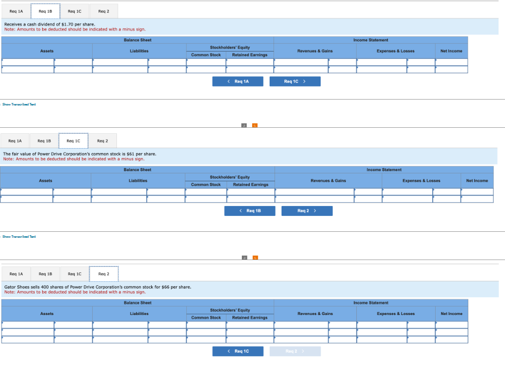 Req 1A
Show Transcribed Text
Req 1A
Receives a cash dividend of $1.70 per share.
Note: Amounts to be deducted should be indicated with a minus sign.
Balance Sheet
Reg 1B
Show Transcribed Text
Reg 1A
Assets
Req 18
Assets
Reg 1C
Req 18
The fair value of Power Drive Corporation's common stock is $61 per share.
Note: Amounts to be deducted should be indicated with a minus sign.
Req 1C
Assets
Reg 2
Req 1C
Req 2
Liabilities
Req 2
Balance Sheet
Liabilities
Gator Shoes sells 400 shares of Power Drive Corporation's common stock for $66 per share.
Note: Amounts to be deducted should be indicated with a minus sign.
Balance Sheet
Liabilities
Stockholders' Equity
Retained Earnings
Common Stock
Common Stock
Stockholders' Equity
Retained Earnings
<Roq 1A
Common Stock
< Req 18
Stockholders' Equity
Retained Earnings
<Req 1C
Revenues & Gains
Roq 1C >
Revenues & Gains
Req 2 >
Revenues & Gains
Req 2 >
Income Statement
Expenses & Losses
Income Statement.
Income Statement
Net Income
Expenses & Losses
Expenses & Losses
Net Income
Net Income