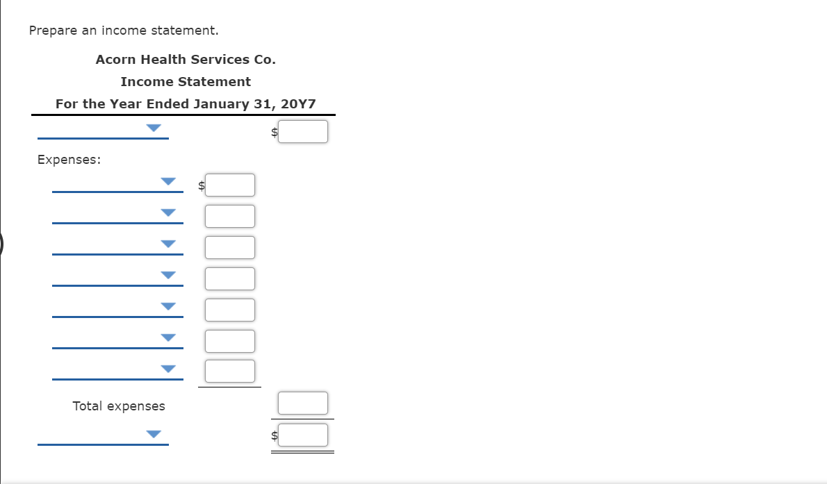 Prepare an income statement.
Acorn Health Services Co.
Income Statement
For the Year Ended January 31, 20Y7
Expenses:
Total expenses
$