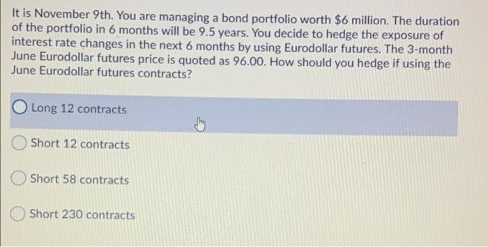 It is November 9th. You are managing a bond portfolio worth $6 million. The duration
of the portfolio in 6 months will be 9.5 years. You decide to hedge the exposure of
interest rate changes in the next 6 months by using Eurodollar futures. The 3-month
June Eurodollar futures price is quoted as 96.00. How should you hedge if using the
June Eurodollar futures contracts?
Long 12 contracts
Short 12 contracts
Short 58 contracts
Short 230 contracts
