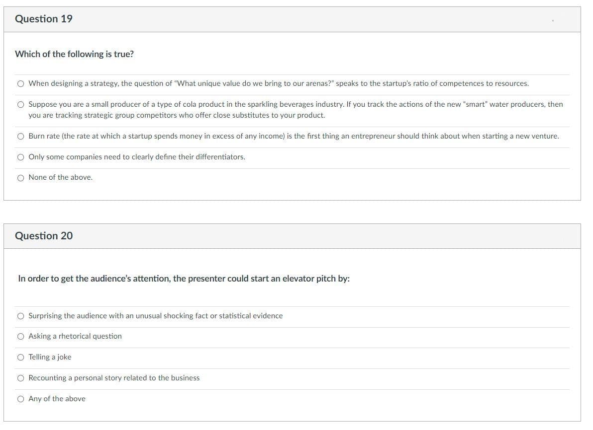 Question 19
Which of the following is true?
O When designing a strategy, the question of "What unique value do we bring to our arenas?" speaks to the startup's ratio of competences to resources.
O Suppose you are a small producer of a type of cola product in the sparkling beverages industry. If you track the actions of the new "smart" water producers, then
you are tracking strategic group competitors who offer close substitutes to your product.
O Burn rate (the rate at which a startup spends money in excess of any income) is the first thing an entrepreneur should think about when starting a new venture.
O Only some companies need to clearly define their differentiators.
O None of the above.
Question 20
In order to get the audience's attention, the presenter could start an elevator pitch by:
O Surprising the audience with an unusual shocking fact or statistical evidence
O Asking a rhetorical question
O Telling a joke
O Recounting a personal story related to the business
O Any of the above
