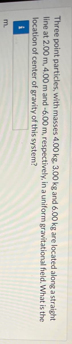 Three point particles, with masses 4.00 kg, 3.00 kg and 6.00 kg are located along a straight
line at 2.00 m, 4.00 m and -6.00 m, respectively, in a uniform gravitational field. What is the
location of center of gravity of this system?
m.

