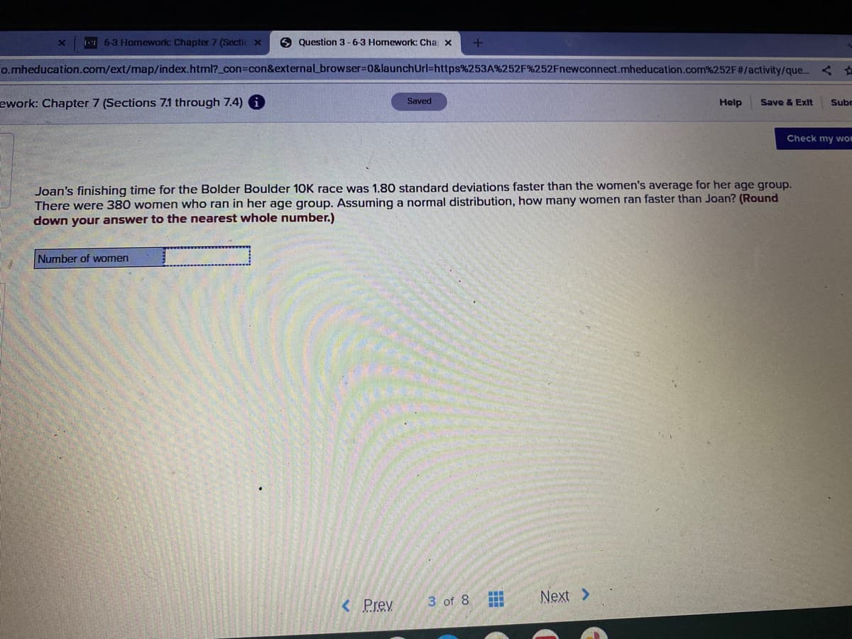 X 16-3 Homework Chapter 7 (Sectic x
Question 3-6-3 Homework: Cha x
+
o.mheducation.com/ext/map/index.html?_con=con&external_browser=0&launch Url=https%253A%252F%252Fnewconnect.mheducation.com%252F#/activity/que...<
ework: Chapter 7 (Sections 7.1 through 7.4)
Saved
Help Save & Exit Subr
Check my wo
Joan's finishing time for the Bolder Boulder 10K race was 1.80 standard deviations faster than the women's average for her age group.
There were 380 women who ran in her age group. Assuming a normal distribution, how many women ran faster than Joan? (Round
down your answer to the nearest whole number.)
Number of women
3 of 8
< Prev
Next >
www