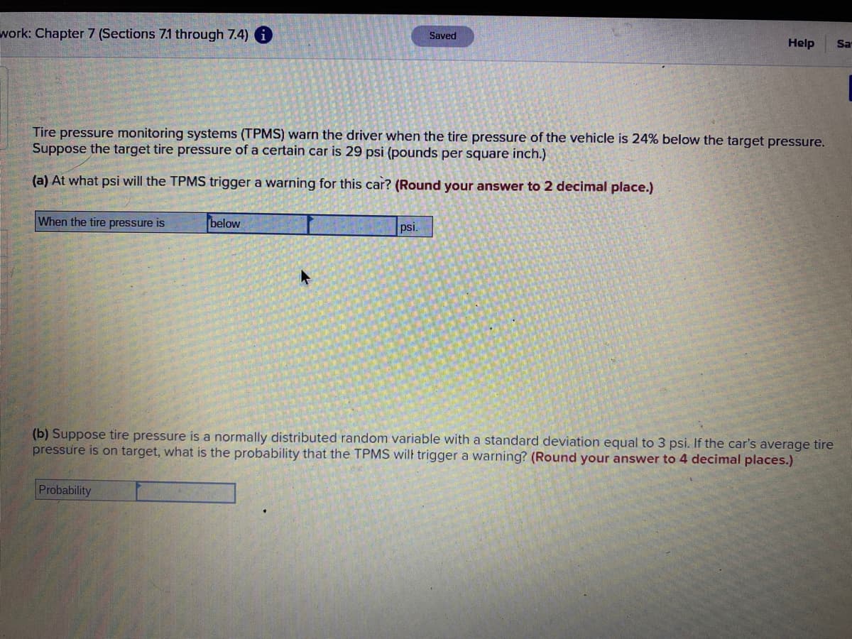 ### Tire Pressure Monitoring Systems (TPMS) Alert Parameters

#### Problem Context
Tire pressure monitoring systems (TPMS) warn the driver when the tire pressure of the vehicle is 24% below the target pressure. Suppose the target tire pressure of a certain car is 29 psi (pounds per square inch).

#### Questions

**(a) At what psi will the TPMS trigger a warning for this car? (Round your answer to 2 decimal places.)**

**Answer:**
- When the tire pressure is below [\[Input Box\]] psi.

**Explanation:**
- To find the trigger pressure, calculate 24% of the target pressure (29 psi) and subtract the result from the target pressure:
  \[
  \text{Trigger Pressure} = 29 - (0.24 \times 29) = 29 - 6.96 = 22.04 \text{ psi}
  \]
  Enter "22.04" in the input box.

**(b) Suppose tire pressure is a normally distributed random variable with a standard deviation equal to 3 psi. If the car's average tire pressure is on target, what is the probability that the TPMS will trigger a warning? (Round your answer to 4 decimal places.)**

**Answer:**
- Probability: [\[Input Box\]]

**Explanation:**
- Given the average tire pressure is 29 psi and standard deviation is 3 psi, we need to find the probability that tire pressure falls below 22.04 psi.
- Convert the tire pressure value into a Z-score using the formula:
  \[
  Z = \frac{X - \mu}{\sigma}
  \]
  where \(X = 22.04\), \(\mu = 29\), and \(\sigma = 3\):
  \[
  Z = \frac{22.04 - 29}{3} = \frac{-6.96}{3} = -2.32
  \]
  Using the Z-table, find the probability corresponding to \(Z = -2.32\):
  \[
  \text{Probability} \approx 0.0102
  \]
  Enter "0.0102" in the input box.