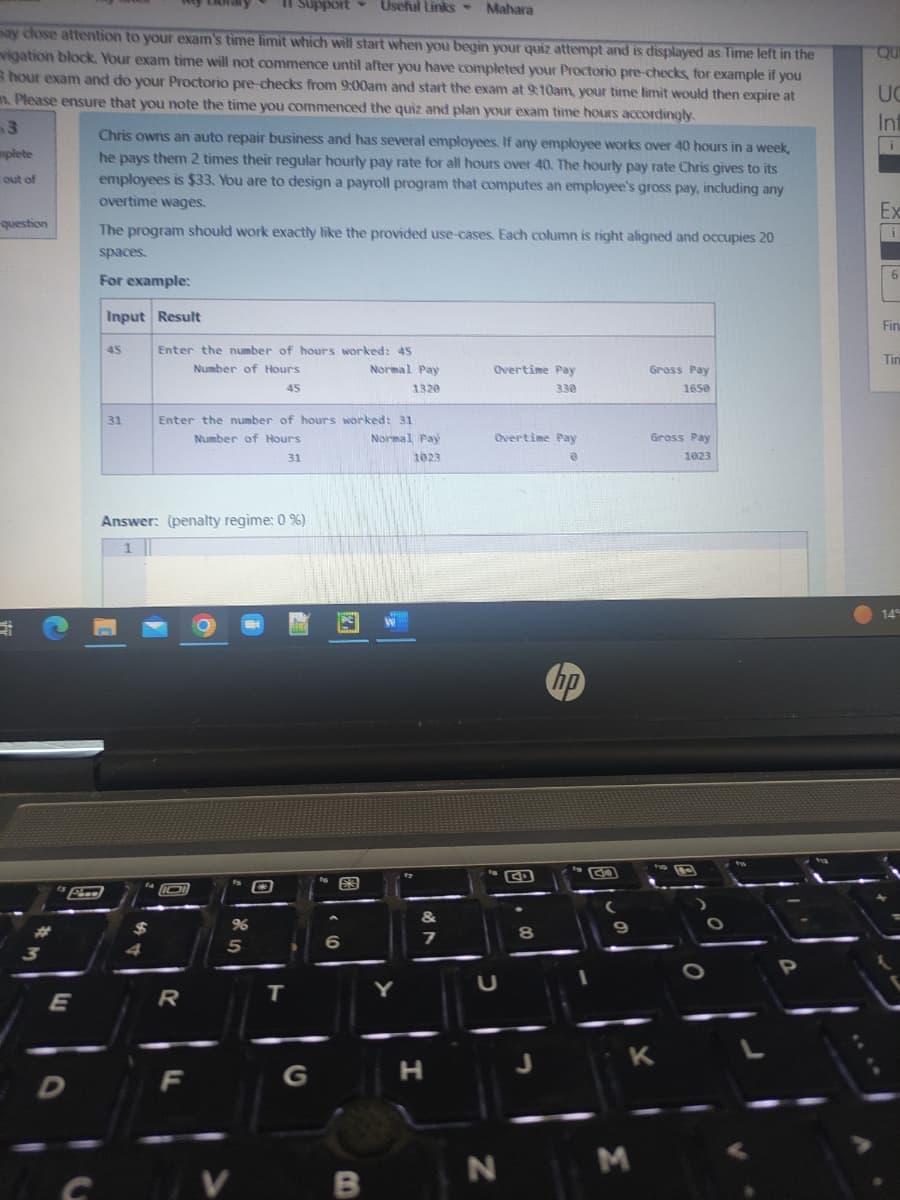 out of
ay dose attention to your exam's time limit which will start when you begin your quiz attempt and is displayed as Time left in the
vigation block. Your exam time will not commence until after you have completed your Proctorio pre-checks, for example if you
3 hour exam and do your Proctorio pre-checks from 9:00am and start the exam at 9:10am, your time limit would then expire at
m. Please ensure that you note the time you commenced the quiz and plan your exam time hours accordingly.
3
mplete
question
***
3
E
D
Face
Chris owns an auto repair business and has several employees. If any employee works over 40 hours in a week,
he pays them 2 times their regular hourly pay rate for all hours over 40. The hourly pay rate Chris gives to its
employees is $33. You are to design a payroll program that computes an employee's gross pay, including any
overtime wages.
The program should work exactly like the provided use-cases. Each column is right aligned and occupies 20
spaces.
For example:
Input Result
45
31
$
Enter the number of hours worked: 45
Number of Hours
45
Answer: (penalty regime: 0 %)
Enter the number of hours worked: 31
Number of Hours
31
101
Support Useful Links Mahara
R
F
96
5
V
T
G
EJ
6
Normal Pay
1320
B
-
Normal Pay
1023
&
7
H
Overtime Pay
330
Overtime Pay
@
N
G
8
hp
(
9
Gross Pay
1650
M
Gross Pay
1023
K
P
Qui
UC
Inf
i
Ex
i
6
Fin
Tim
14%