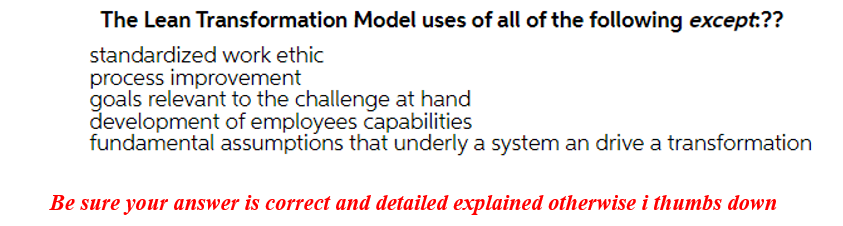 The Lean Transformation Model uses of all of the following except:??
standardized work ethic
process improvement
goals relevant to the challenge at hand
development of employees capabilities
fundamental assumptions that underly a system an drive a transformation
Be sure your answer is correct and detailed explained otherwise i thumbs down
