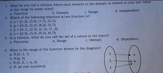 1. What do you call a relation where each element in the domain is related to only one value
in the range by some rules?
a. Function
2. Which of the following relations is/are function/s?
a. x- (1,2), (3,4), (1,7), (5,1)}
b. g = {3,2). (2,1), (8,2), (5,7)}
c. h- 4,1), (2,3), (2, 6), (7, 2)}
d. y- (2,9), (3,4), (9,2), (6,7))
3. In a relation, what do you call the set of x values or the input?
a. Piecewise
b. Domain
c. Range
d. Independent
b. Range
c. Domain
d. Dependent
4. What is the range of the function shown by the diagram?
a. R:(3, 2, 1}
b. R:fa, b}
c. R:{3, 2, 1, a, b)
d. R: fal real numbers)
