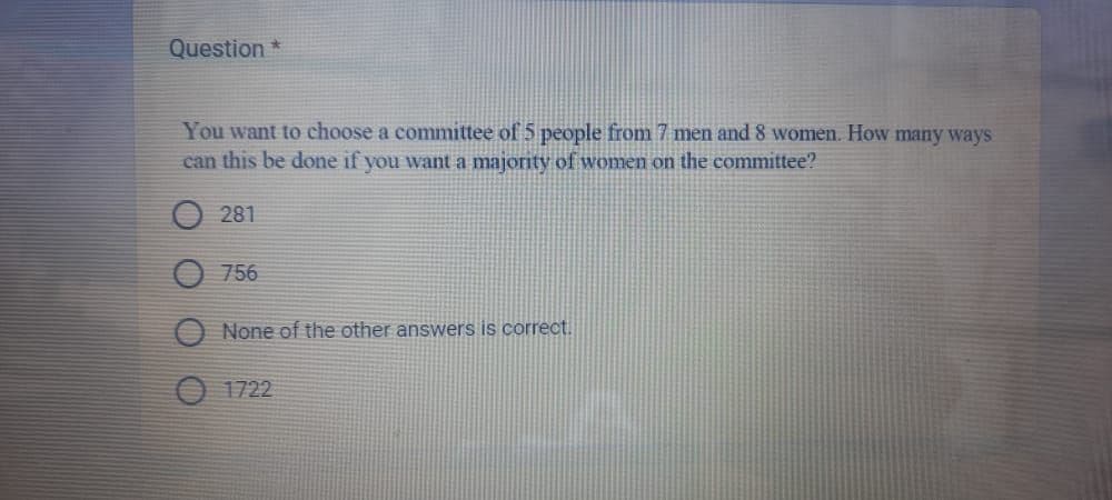 Question *
You want to choose a committee of 5 people from 7 men and 8 women. How many ways
can this be done if you want a majority of women on the committee?
281
756
None of the other answers is correct.
1722