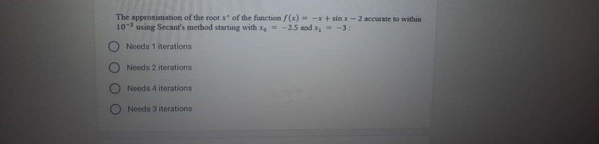 The approximation of the root x of the function f(x) = -x + sin x - 2 accurate to within
103 using Secant's method starting with xo = -2.5 and x₁ = -3:
Needs 1 iterations
Needs 2 iterations
Needs 4 iterations
Needs 3 iterations