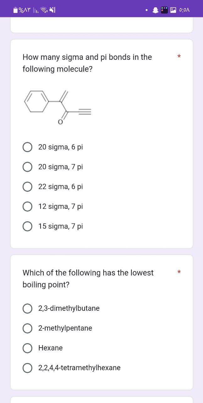 ۱%۸۳ ||..
How many sigma and pi bonds in the
following molecule?
20 sigma, 6 pi
20 sigma, 7 pi
22 sigma, 6 pi
12 sigma, 7 pi
15 sigma, 7 pi
Which of the following has the lowest
boiling point?
2,3-dimethylbutane
2-methylpentane
Hexane
2,2,4,4-tetramethylhexane
0:01
*
*