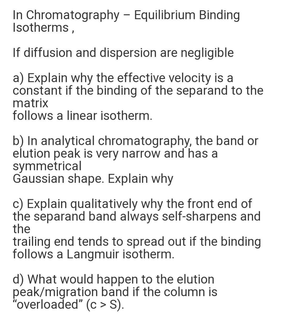 In Chromatography - Equilibrium Binding
Isotherms,
If diffusion and dispersion are negligible
a) Explain why the effective velocity is a
constant if the binding of the separand to the
matrix
follows a linear isotherm.
b) In analytical chromatography, the band or
elution peak is very narrow and has a
symmetrical
Gaussian shape. Explain why
c) Explain qualitatively why the front end of
the separand band always self-sharpens and
the
trailing end tends to spread out if the binding
follows a Langmuir isotherm.
d) What would happen to the elution
peak/migration band if the column is
"overloaded" (c > S).
