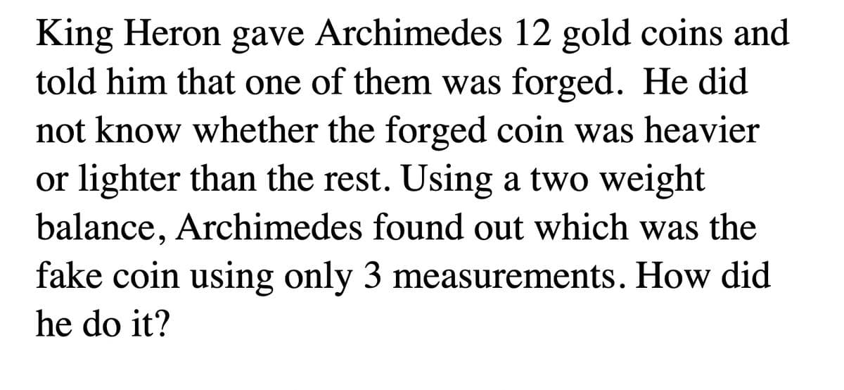 King Heron gave Archimedes 12 gold coins and
told him that one of them was forged. He did
not know whether the forged coin was heavier
or lighter than the rest. Using a two weight
balance, Archimedes found out which was the
fake coin using only 3 measurements. How did
he do it?
