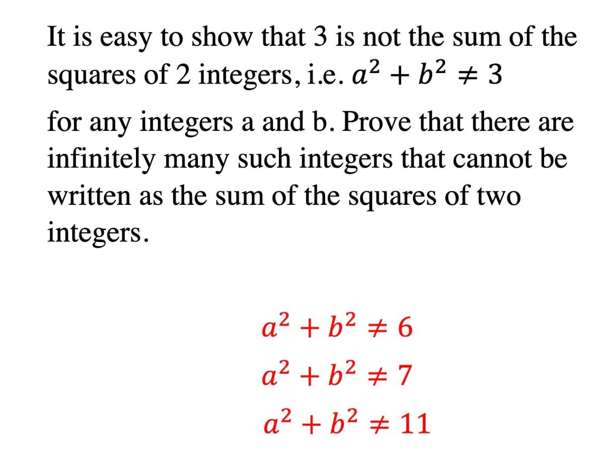 It is easy to show that 3 is not the sum of the
+ b² ± 3
squares of 2 integers, i.e. a²
for any integers a and b. Prove that there are
infinitely many such integers that cannot be
written as the sum of the squares of two
integers.
a² + b² # 6
a² + b² ± 7
a² + b² # 11
