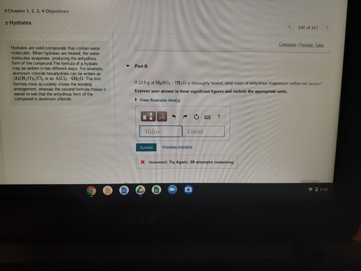 <Chapter 1, 2, 3, 4 Objectives
+ Hydrates
146 of 147
>
Constants Periodic Table
Hydrates are solid compounds that contain water
molecules. When hydrates are heated, the water
molecules evaporate, producing the anhydrous
form of the compound. The formula of a hydrate
may be written in two different ways. For example,
aluminum chloride hexahydrate can be written as
(Al(H2O)6]Cl3 or as AlCls 6H2O. The first
formula more accurately shows the bonding
arrangement, whereas the second formula makes it
easier to see that the anhydrous form of the
compound is aluminum chloride.
Part B
IF 12.0 g of MgSO4 - 7H2O is thoroughly heated, what mass of anhydrous magnesium sulfate will remain?
Express your answer to three significant figures and include the appropriate units.
> View Available Hint(s)
IA
?
Value
Units
Submit
Previous Answers
X Incorrect; Try Again; 28 attempts remaining
3:18
