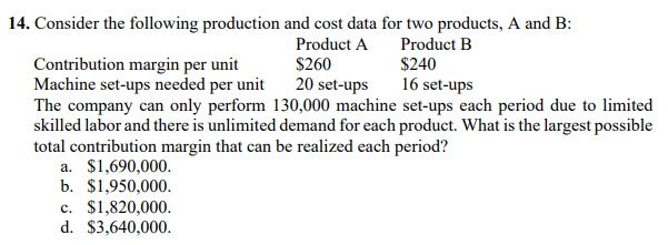 14. Consider the following production and cost data for two products, A and B:
Product A
Product B
$240
16 set-ups
Contribution margin per unit
Machine set-ups needed per unit
$260
20 set-ups
The company can only perform 130,000 machine set-ups each period due to limited
skilled labor and there is unlimited demand for each product. What is the largest possible
total contribution margin that can be realized each period?
a. $1,690,000.
b. $1,950,000.
c. $1,820,000.
d. $3,640,000.