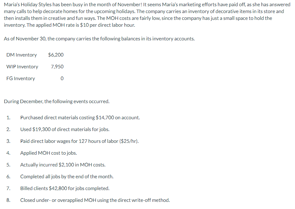 Maria's Holiday Styles has been busy in the month of November! It seems Maria's marketing efforts have paid off, as she has answered
many calls to help decorate homes for the upcoming holidays. The company carries an inventory of decorative items in its store and
then installs them in creative and fun ways. The MOH costs are fairly low, since the company has just a small space to hold the
inventory. The applied MOH rate is $10 per direct labor hour.
As of November 30, the company carries the following balances in its inventory accounts.
DM Inventory
WIP Inventory
FG Inventory
1.
During December, the following events occurred.
2.
3.
4.
5.
6.
7.
$6,200
7,950
8.
0
Purchased direct materials costing $14,700 on account.
Used $19,300 of direct materials for jobs.
Paid direct labor wages for 127 hours of labor ($25/hr).
Applied MOH cost to jobs.
Actually incurred $2,100 in MOH costs.
Completed all jobs by the end of the month.
Billed clients $42,800 for jobs completed.
Closed under- or overapplied MOH using the direct write-off method.