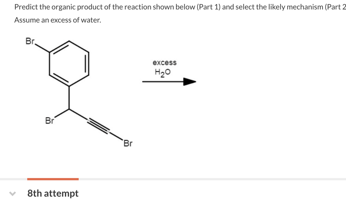 Predict the organic product of the reaction shown below (Part 1) and select the likely mechanism (Part 2
Assume an excess of water.
Br.
Br
8th attempt
Br
excess
H₂O