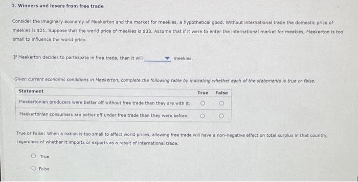 2. Winners and losers from free trade
Consider the imaginary economy of Meekerton and the market for meekles, a hypothetical good. Without international trade the domestic price of
meekies is $21. Suppose that the world price of meekles is $33. Assume that if it were to enter the international market for meekies, Meekerton is too
small to influence the world price.
If Meekerton decides to participate in free trade, then it will
Given current economic conditions in Meekerton, complete the following table by indicating whether each of the statements is true or false.
False
O
meekies.
Statement
Meekertonian producers were better off without free trade than they are with it.
Meekertonian consumers are better off under free trade than they were before.
True
O False
True
True or False: When a nation is too small to affect world prices, allowing free trade will have a non-negative effect on total surplus in that country,
regardless of whether it imports or exports as a result of international trade.
O