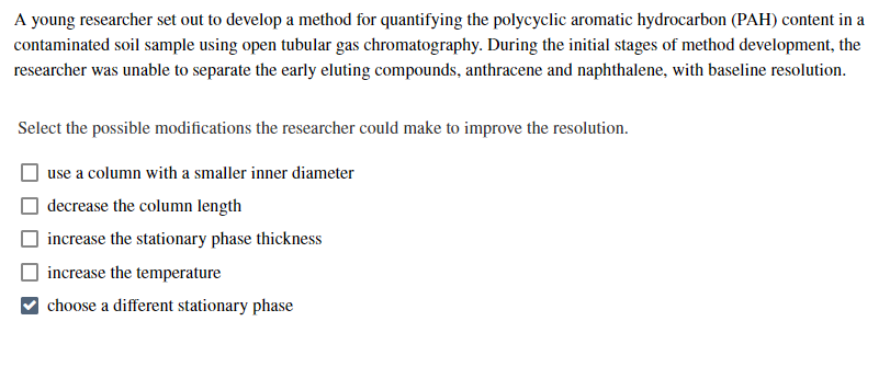 A young researcher set out to develop a method for quantifying the polycyclic aromatic hydrocarbon (PAH) content in a
contaminated soil sample using open tubular gas chromatography. During the initial stages of method development, the
researcher was unable to separate the early eluting compounds, anthracene and naphthalene, with baseline resolution.
Select the possible modifications the researcher could make to improve the resolution.
use a column with a smaller inner diameter
decrease the column length
increase the stationary phase thickness
increase the temperature
choose a different stationary phase