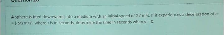 A sphere is fired downwards into a medium with an initial specd of 27 m/s. If it experiences a deceleration of a
= (-6t) m/s", where t is in seconds, determine the time in seconds when v = 0.
