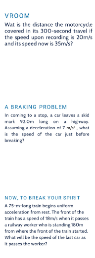 VROOM
Wat is the distance the motorcycle
covered in its 300-second travel if
the speed upon recording is 20m/s
and its speed now is 35m/s?
A BRAKING PROBLEM
In coming to a stop, a car leaves a skid
mark 92.0m long on a highway.
Assuming a deceleration of 7 m/s2, what
is the speed of the car just before
breaking?
NOW, TO BREAK YOUR SPIRIT
A 75-m-long train begins uniform
acceleration from rest. The front of the
train has a speed of 18m/s when it passes
a railway worker who is standing 180m
from where the front of the train started.
What will be the speed of the last car as
it passes the worker?