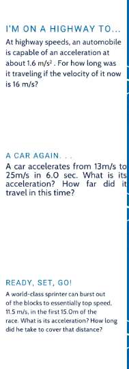 I'M ON A HIGHWAY TO...
At highway speeds, an automobile
is capable of an acceleration at
about 1.6 m/s². For how long was
it traveling if the velocity of it now
is 16 m/s?
A CAR AGAIN.
A car accelerates from 13m/s to
25m/s in 6.0 sec. What is its
acceleration? How far did it
travel in this time?
READY, SET, GO!
A world-class sprinter can burst out
of the blocks to essentially top speed.
11.5 m/s, in the first 15.0m of the
race. What is its acceleration? How long
did he take to cover that distance?