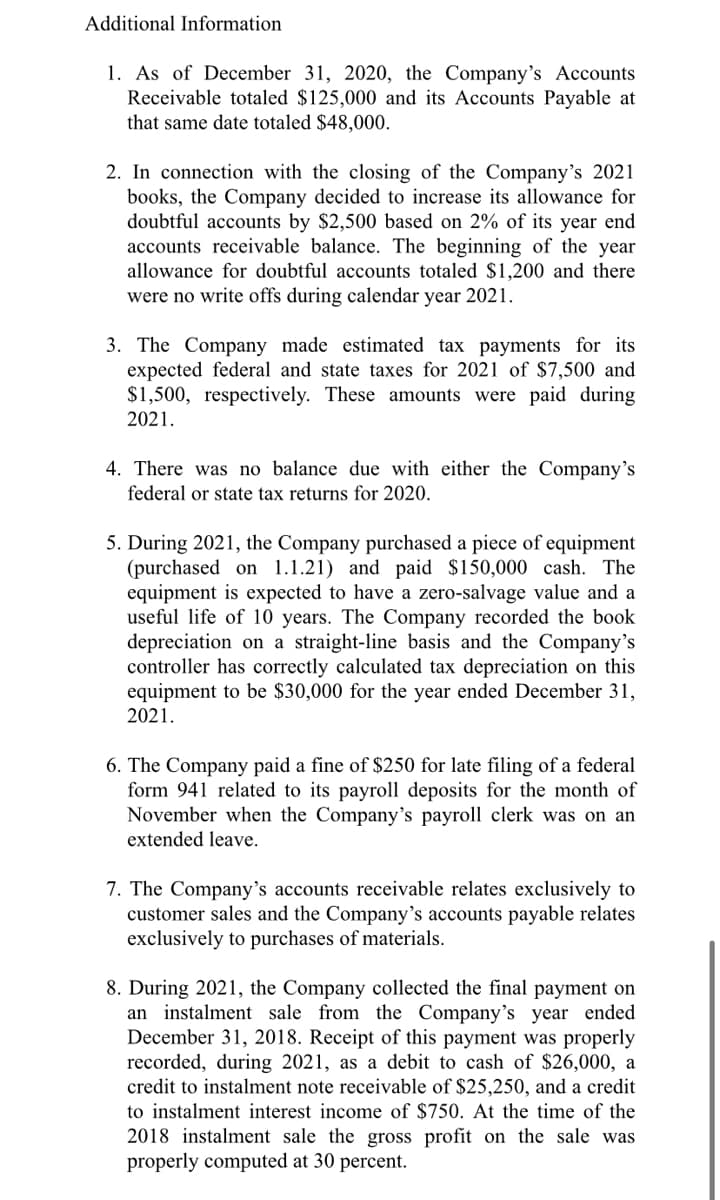 Additional Information
1. As of December 31, 2020, the Company's Accounts
Receivable totaled $125,000 and its Accounts Payable at
that same date totaled $48,000.
2. In connection with the closing of the Company's 2021
books, the Company decided to increase its allowance for
doubtful accounts by $2,500 based on 2% of its year end
accounts receivable balance. The beginning of the year
allowance for doubtful accounts totaled $1,200 and there
were no write offs during calendar year 2021.
3. The Company made estimated tax payments for its
expected federal and state taxes for 2021 of $7,500 and
$1,500, respectively. These amounts were paid during
2021.
4. There was no balance due with either the Company's
federal or state tax returns for 2020.
5. During 2021, the Company purchased a piece of equipment
(purchased on 1.1.21) and paid $150,000 cash. The
equipment is expected to have a zero-salvage value and a
useful life of 10 years. The Company recorded the book
depreciation on a straight-line basis and the Company's
controller has correctly calculated tax depreciation on this
equipment to be $30,000 for the year ended December 31,
2021.
6. The Company paid a fine of $250 for late filing of a federal
form 941 related to its payroll deposits for the month of
November when the Company's payroll clerk was on an
extended leave.
7. The Company's accounts receivable relates exclusively to
customer sales and the Company's accounts payable relates
exclusively to purchases of materials.
8. During 2021, the Company collected the final payment on
an instalment sale from the Company's year ended
December 31, 2018. Receipt of this payment was properly
recorded, during 2021, as a debit to cash of $26,000, a
credit to instalment note receivable of $25,250, and a credit
to instalment interest income of $750. At the time of the
2018 instalment sale the gross profit on the sale was
properly computed at 30 percent.
