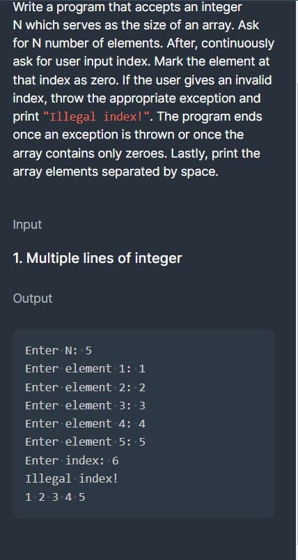 Write a program that accepts an integer
N which serves as the size of an array. Ask
for N number of elements. After, continuously
ask for user input index. Mark the element at
that index as zero. If the user gives an invalid
index, throw the appropriate exception and
print "Illegal index!". The program ends
once an exception is thrown or once the
array contains only zeroes. Lastly, print the
array elements separated by space.
Input
1. Multiple lines of integer
Output
Enter N: 5
Enter element 1: 1
Enter element 2: 2
Enter element 3: 3
Enter element 4: 4
Enter element 5: -5
Enter index: 6
Illegal index!
1 2 3 4 5