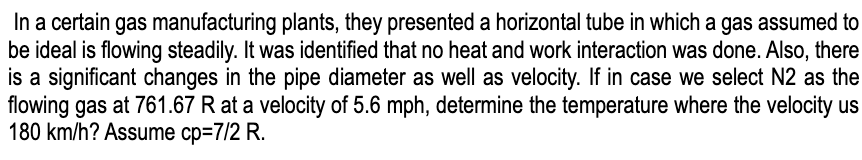 In a certain gas manufacturing plants, they presented a horizontal tube in which a gas assumed to
be ideal is flowing steadily. It was identified that no heat and work interaction was done. Also, there
is a significant changes in the pipe diameter as well as velocity. If in case we select N2 as the
flowing gas at 761.67 R at a velocity of 5.6 mph, determine the temperature where the velocity us
180 km/h? Assume cp=7/2 R.