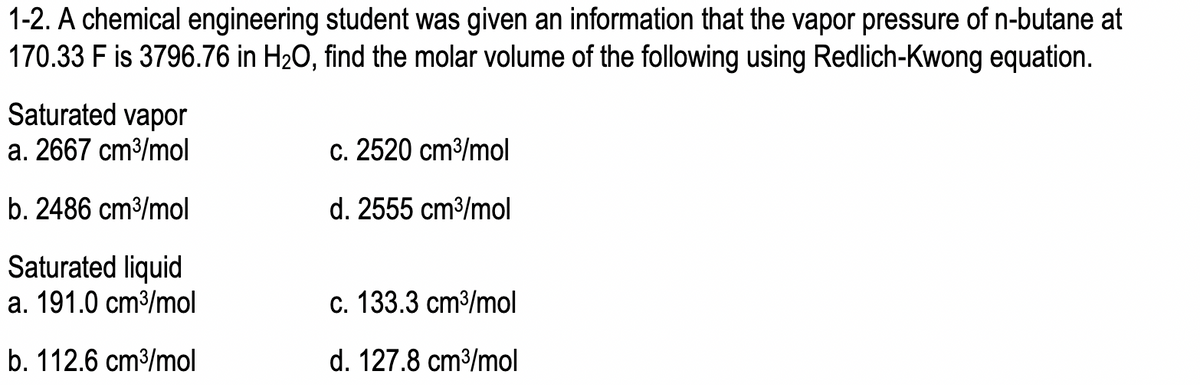 1-2. A chemical engineering student was given an information that the vapor pressure of n-butane at
170.33 F is 3796.76 in H₂O, find the molar volume of the following using Redlich-Kwong equation.
Saturated vapor
a. 2667 cm³/mol
b. 2486 cm³/mol
Saturated liquid
a. 191.0 cm³/mol
b. 112.6 cm³/mol
c. 2520 cm³/mol
d. 2555 cm³/mol
c. 133.3 cm³/mol
d. 127.8 cm³/mol