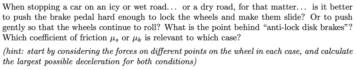 When stopping a car on an icy or wet road... or a dry road, for that matter... is it better
to push the brake pedal hard enough to lock the wheels and make them slide? Or to push
gently so that the wheels continue to roll? What is the point behind "anti-lock disk brakes"?
Which coefficient of friction u, or uk is relevant to which case?
(hint: start by considering the forces on different points on the wheel in each case, and calculate
the largest possible deceleration for both conditions)
