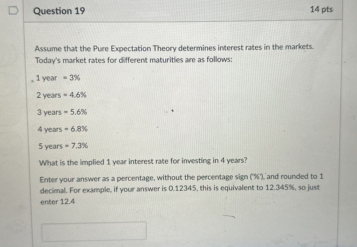 D
Question 19
14 pts
Assume that the Pure Expectation Theory determines interest rates in the markets.
Today's market rates for different maturities are as follows:
1 year = 3%
2 years = 4.6%
3 years = 5.6%
4 years = 6.8%
5 years = 7.3%
What is the implied 1 year interest rate for investing in 4 years?
Enter your answer as a percentage, without the percentage sign (%), and rounded to 1
decimal. For example, if your answer is 0.12345, this is equivalent to 12.345%, so just
enter 12.4