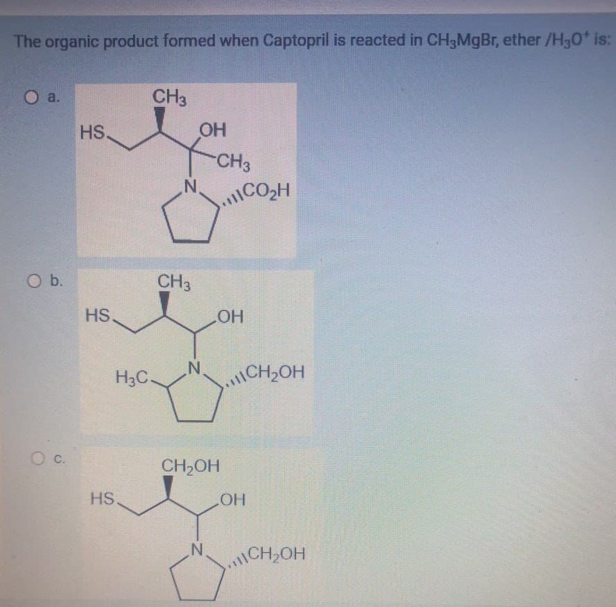 The organic product formed when Captopril is reacted in CH3MgBr, ether /H3O+ is:
O a.
CH3
HS.
OH
CH3
N.
CO₂H
O b.
HS.
O c.
HS.
H3C-
CH3
OH
N
CH₂OH
CH₂OH
LOH
N
CH₂OH