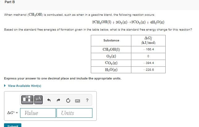 Part B
When methanol (CH3OH) is combusted, such as when in a gasoline blend, the following reaction occurs:
2CH₂OH(1) + 302(g) 2CO₂(g) + 4H₂O(g)
Based on the standard free energies of formation given in the table below, what is the standard free energy change for this reaction?
AGO =
Express your answer to one decimal place and include the appropriate units.
▸ View Available Hint(s)
Submit
μÅ
Value
Units
Substance
?
CH₂OH(1)
O₂(g)
CO₂(g)
H₂O(g)
AG
(kJ/mol)
-166.4
0
-394.4
-228.6