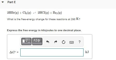 Part E
2HBr(g) + Cl₂(g)
2HCl(g) + Br2(g)
What is the free-energy change for these reactions at 298 K?
Express the free energy in kilojoules to one decimal place.
AG =
VE ΑΣΦ
Ć
?
kJ