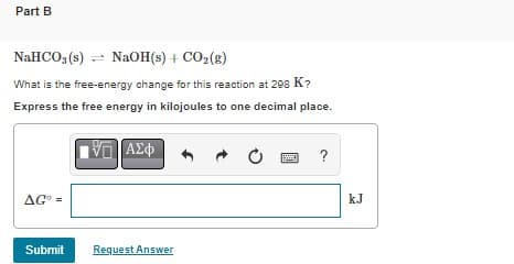 Part B
NaHCO3(s)
NaOH(s) + CO₂(g)
What is the free-energy change for this reaction at 298 K?
Express the free energy in kilojoules to one decimal place.
VE ΑΣΦ
AGO =
AGⓇ
Submit
Request Answer
O
?
kJ