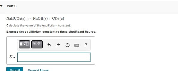 Part C
NaHCO3(s) NaOH(s) + CO₂(g)
Calculate the value of the equilibrium constant.
Express the equilibrium constant to three significant figures.
K=
Submit
VD ΑΣΦ
Request Answer
?