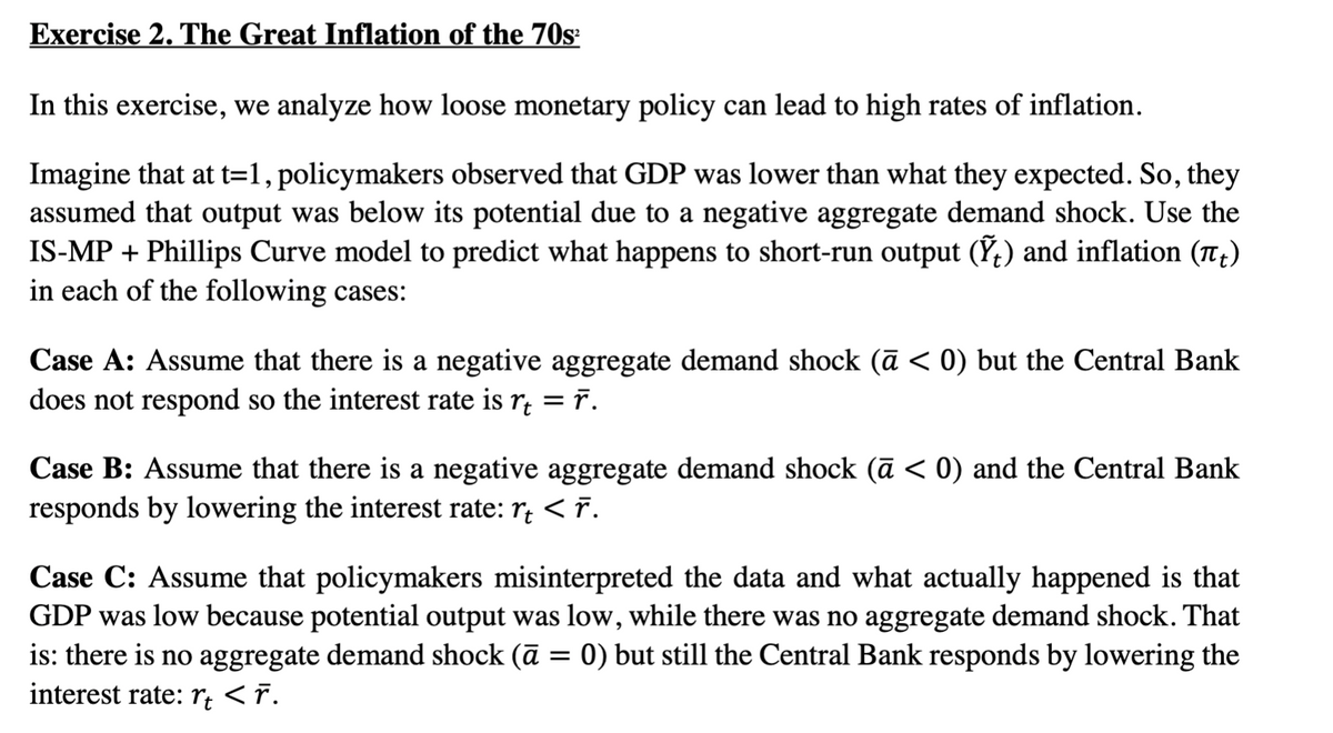 Exercise 2. The Great Inflation of the 70s²
In this exercise, we analyze how loose monetary policy can lead to high rates of inflation.
Imagine that at t=1, policymakers observed that GDP was lower than what they expected. So, they
assumed that output was below its potential due to a negative aggregate demand shock. Use the
IS-MP + Phillips Curve model to predict what happens to short-run output (Ỹ) and inflation (π)
in each of the following cases:
Case A: Assume that there is a negative aggregate demand shock (ā < 0) but the Central Bank
does not respond so the interest rate is r₁ = ñ.
Case B: Assume that there is a negative aggregate demand shock (ā < 0) and the Central Bank
responds by lowering the interest rate: r < F.
Case C: Assume that policymakers misinterpreted the data and what actually happened is that
GDP was low because potential output was low, while there was no aggregate demand shock. That
is: there is no aggregate demand shock (ā = 0) but still the Central Bank responds by lowering the
interest rate: rt < ñ.