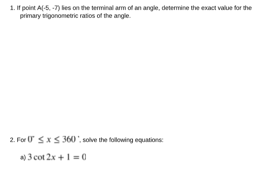 1. If point A(-5, -7) lies on the terminal arm of an angle, determine the exact value for the
primary trigonometric ratios of the angle.
2. For 0≤x≤ 360, solve the following equations:
a) 3 cot 2x + 1 = 0