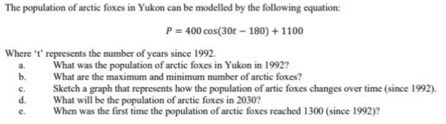 The population of arctic foxes in Yukon can be modelled by the following equation:
P = 400 cos(30t - 180) + 1100
Where 't' represents the number of years since 1992.
a.
b.
C.
d.
c.
What was the population of arctic foxes in Yukon in 1992?
What are the maximum and minimum number of arctic foxes?
Sketch a graph that represents how the population of artic foxes changes over time (since 1992).
What will be the population of arctic foxes in 2030?
When was the first time the population of arctic foxes reached 1300 (since 1992)?