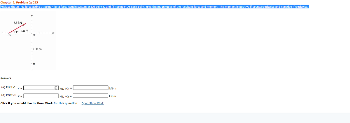 Chapter 2, Problem 2/055
Replace the 35-kN force acting at point A by a force-couple system at (a) point O and (b) point B. At each point, give the magnitudes of the resultant force and moment. The moment is positive if counterclockwise and negative if clockwise.
35 kN
33. 4.8 m
6.0 m
+B
Answers
(a) Point O:
F =
O KN, Mo =
kN-m
(b) Point B: F =
|kN, Mg =
kN-m
Click if you would like to Show Work for this question: Open Show Work
