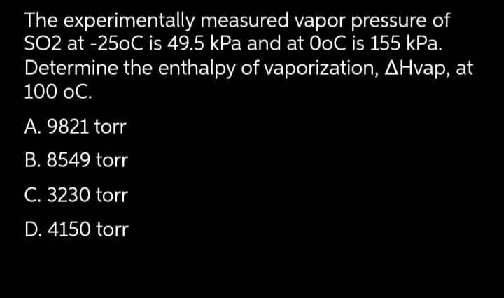 The experimentally measured vapor pressure of
SO2 at -25oC is 49.5 kPa and at OoC is 155 kPa.
Determine the enthalpy of vaporization, AHvap, at
100 oC.
A. 9821 torr
B. 8549 torr
C. 3230 torr
D. 4150 torr