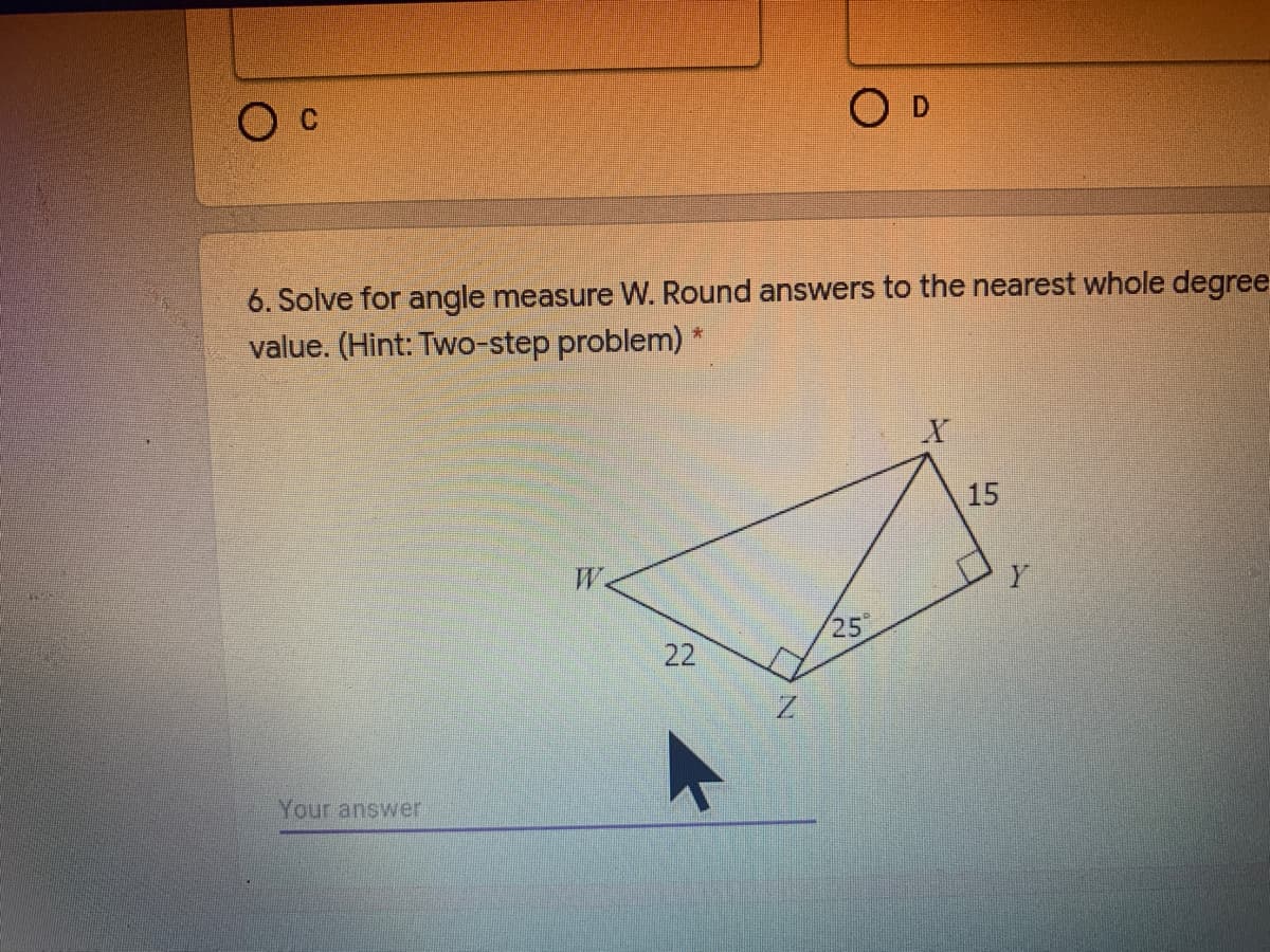 Ос
O D
6. Solve for angle measure W. Round answers to the nearest whole degree
value. (Hint: Two-step problem) *
15
W.
25
Your answer
22
